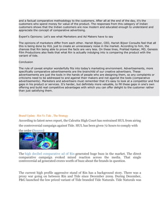 and a factual comparative methodology to the customers. After all at the end of the day, it's the
customers who spend money for value of the product. The responses from this category of Indian
customers shows that the Indian customers are now modern and educated enough to understand and
appreciate the concept of comparative advertising.

Expert's Opinions: Let's see what Marketers and Ad Makers have to say

The opinions of marketers differ from each other. Harish Bijoor, CEO, Harish Bijoor Consults feel that all
this is being done by HUL just to create an unnecessary noise in the market. According to him, the
chances that Rin being able to prove the facts are very less. On these lines, Prahlad Kakkar, MD, Genesis
Film Productions also feels that what Rin is actually indulging into is comparing the product with the
variant of tide.

Conclusion

The rule of caveat emptor wonderfully fits into today's marketing environment. Advertisements, more
specifically comparative advertisements are the brainchild of our creative advertisers. These
advertisements are just the tools in the hands of people who are designing them, so any complaints or
criticisms need to be addressed to and against their makers and not against the tools (comparative
advertisements). Marketers and advertisers must remember that it's easy to look at a competitor and find
gaps in his product or services. It's harder, but definitely more valuable, to fill these gaps in one's own
offering and build real competitive advantages with which you can offer delight to the customer rather
than just satisfying them.




Brand Update : Rin Vs Tide , The Strategy
According to latest news report, the Calcutta High Court has restrained HUL from airing
the controversial campaign against Tide. HUL has been given 72 hours to comply with
the order (Source)




The high decibel comparative ad of Rin generated huge buzz in the market. The direct
comparative campaign evoked mixed reaction across the media. That single
controversial ad generated crores worth of buzz about the brands in question.


The current high profile aggressive stand of Rin has a background story. There was a
proxy war going on between Rin and Tide since December 2009. During December,
P&G launched the low priced variant of Tide branded Tide Naturals. Tide Naturals was
 