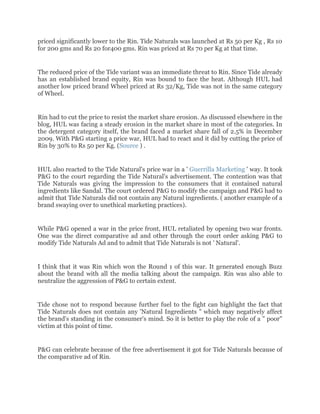 priced significantly lower to the Rin. Tide Naturals was launched at Rs 50 per Kg , Rs 10
for 200 gms and Rs 20 for400 gms. Rin was priced at Rs 70 per Kg at that time.


The reduced price of the Tide variant was an immediate threat to Rin. Since Tide already
has an established brand equity, Rin was bound to face the heat. Although HUL had
another low priced brand Wheel priced at Rs 32/Kg, Tide was not in the same category
of Wheel.


Rin had to cut the price to resist the market share erosion. As discussed elsewhere in the
blog, HUL was facing a steady erosion in the market share in most of the categories. In
the detergent category itself, the brand faced a market share fall of 2.5% in December
2009. With P&G starting a price war, HUL had to react and it did by cutting the price of
Rin by 30% to Rs 50 per Kg. (Source ) .


HUL also reacted to the Tide Natural's price war in a ' Guerrilla Marketing ' way. It took
P&G to the court regarding the Tide Natural's advertisement. The contention was that
Tide Naturals was giving the impression to the consumers that it contained natural
ingredients like Sandal. The court ordered P&G to modify the campaign and P&G had to
admit that Tide Naturals did not contain any Natural ingredients. ( another example of a
brand swaying over to unethical marketing practices).


While P&G opened a war in the price front, HUL retaliated by opening two war fronts.
One was the direct comparative ad and other through the court order asking P&G to
modify Tide Naturals Ad and to admit that Tide Naturals is not ' Natural'.


I think that it was Rin which won the Round 1 of this war. It generated enough Buzz
about the brand with all the media talking about the campaign. Rin was also able to
neutralize the aggression of P&G to certain extent.


Tide chose not to respond because further fuel to the fight can highlight the fact that
Tide Naturals does not contain any 'Natural Ingredients " which may negatively affect
the brand's standing in the consumer's mind. So it is better to play the role of a " poor"
victim at this point of time.


P&G can celebrate because of the free advertisement it got for Tide Naturals because of
the comparative ad of Rin.
 