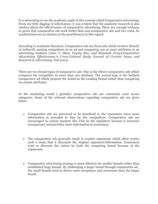 It is interesting to see the academic angle of this concept called Comparative advertising.
From my little digging of information, it was evident that the academic research is also
clueless about the effectiveness of comparative advertising. There are enough evidence
to prove that comparative ads work better than non-comparative ads and vice versa. So
academicians are as clueless as the practitioners in this regard.


According to academic literature, Comparative ads are those ads which involves directly
or indirectly naming competitors in an ad and comparing one or more attributes in an
advertising medium (Alan T. Shao, Yeqing Bao, and Elizabeth Gray,Comparative
Advertising Effectiveness:A Cross-Cultural Study Journal of Current Issues and
Research in Advertising, Fall 2004)


There are two broad types of comparative ads. One is the Direct comparative ads which
compares the competitor in more than one attribute. The second type is the Indirect
comparative ad which projects the brand as the Leading Brand rather than comparing
on certain attributes.


In the marketing world ( globally) comparative ads are commonly used across
categories. Some of the relevant observations regarding comparative ads are given
below.



       Comparative ads are perceived to be beneficial to the consumers since more
       information is provided to him by the competitors. Comparative ads are
       encouraged in certain markets like USA by the regulators because it increases
       transparency and provides more information to consumers.



       The comparative ads generally result in counter arguments which often creates
       such a noise that it discounts the original argument/information. Consumers
       tend to discount the claims by both the competing brand because of the
       arguments.



       Comparative advertising strategy is more effective for smaller brands rather than
       established large brands. By challenging a larger brand through comparative ad ,
       the small brands tend to derive more acceptance and awareness than the larger
       brand.
 