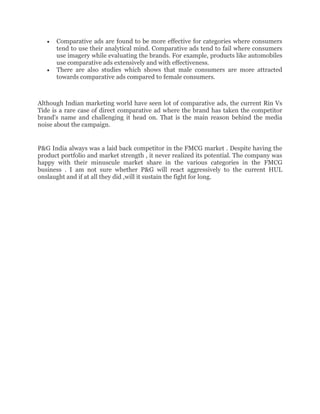Comparative ads are found to be more effective for categories where consumers
      tend to use their analytical mind. Comparative ads tend to fail where consumers
      use imagery while evaluating the brands. For example, products like automobiles
      use comparative ads extensively and with effectiveness.
      There are also studies which shows that male consumers are more attracted
      towards comparative ads compared to female consumers.



Although Indian marketing world have seen lot of comparative ads, the current Rin Vs
Tide is a rare case of direct comparative ad where the brand has taken the competitor
brand's name and challenging it head on. That is the main reason behind the media
noise about the campaign.


P&G India always was a laid back competitor in the FMCG market . Despite having the
product portfolio and market strength , it never realized its potential. The company was
happy with their minuscule market share in the various categories in the FMCG
business . I am not sure whether P&G will react aggressively to the current HUL
onslaught and if at all they did ,will it sustain the fight for long.
 