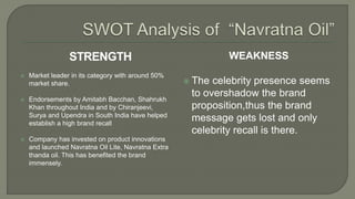WEAKNESS
 The celebrity presence seems
to overshadow the brand
proposition,thus the brand
message gets lost and only
celebrity recall is there.
STRENGTH
 Market leader in its category with around 50%
market share.
 Endorsements by Amitabh Bacchan, Shahrukh
Khan throughout India and by Chiranjeevi,
Surya and Upendra in South India have helped
establish a high brand recall
 Company has invested on product innovations
and launched Navratna Oil Lite, Navratna Extra
thanda oil. This has benefited the brand
immensely.
 