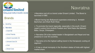 Navratna cool oil is a brand under Emami Limited. The Brand is
launched in1980.
Brand having two Bollywood superstars endorsing it, Amitabh
Bachchan and Shah Rukh Khan.
 To promote the brand regionally, especially in the south, Emami
roped in actors from Andhra Pradesh and Tamil Nadu like Mahesh
Babu, Surya, Chiranjeevi.
 Navratna Oil is the market leader in Bangladesh and Nepal and has
presence in over 50 countries.
 Navratna oil is the highest selling brand in the therapeutic cooling oil
segment.
 It has a virtual monopoly in the Southern states of India with highest
market share.
 
