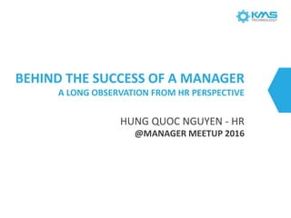 BEHIND THE SUCCESS OF A MANAGER
A LONG OBSERVATION FROM HR PERSPECTIVE
HUNG QUOC NGUYEN - HR
@MANAGER MEETUP 2016
 