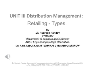 UNIT III Distribution Management:
Retailing - Types
By
Dr. Rudresh Pandey
Professor
Department of business administration
ABES Engineering College Ghaziabad.
DR. A.P.J. ABDUL KALAM TECHNICAL UNIVERSITY, LUCKNOW
Dr. Rudresh Pandey, Department of business administration, ABES Engineering College Ghaziabad. DR.
A.P.J. ABDUL KALAM TECHNICAL UNIVERSITY, LUCKNOW
 