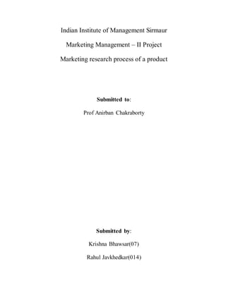 Indian Institute of Management Sirmaur
Marketing Management – II Project
Marketing research process of a product
Submitted to:
Prof Anirban Chakraborty
Submitted by:
Krishna Bhawsar(07)
Rahul Javkhedkar(014)
 