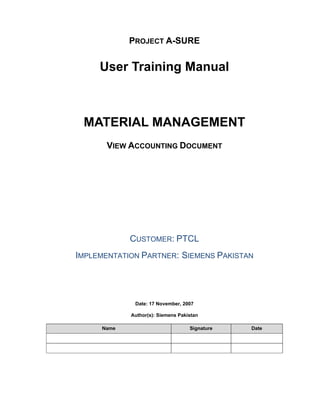 PROJECT A-SURE
User Training Manual
MATERIAL MANAGEMENT
VIEW ACCOUNTING DOCUMENT
CUSTOMER: PTCL
IMPLEMENTATION PARTNER: SIEMENS PAKISTAN
Date: 17 November, 2007
Author(s): Siemens Pakistan
Name Signature Date
 