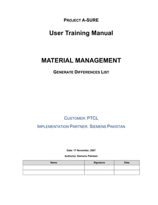 PROJECT A-SURE
User Training Manual
MATERIAL MANAGEMENT
GENERATE DIFFERENCES LIST
CUSTOMER: PTCL
IMPLEMENTATION PARTNER: SIEMENS PAKISTAN
Date: 17 November, 2007
Author(s): Siemens Pakistan
Name Signature Date
 