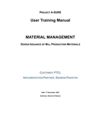PROJECT A-SURE
User Training Manual
MATERIAL MANAGEMENT
GOODS ISSUANCE OF BILL PRODUCTION MATERIALS
CUSTOMER: PTCL
IMPLEMENTATION PARTNER: SIEMENS PAKISTAN
Date: 17 November, 2007
Author(s): Siemens Pakistan
 
