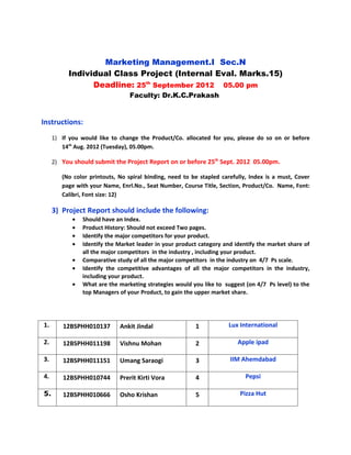 Marketing Management.I Sec.N
          Individual Class Project (Internal Eval. Marks.15)
                Deadline: 25th September 2012 05.00 pm
                                 Faculty: Dr.K.C.Prakash


Instructions:
     1) If you would like to change the Product/Co. allocated for you, please do so on or before
        14th Aug. 2012 (Tuesday), 05.00pm.

     2) You should submit the Project Report on or before 25th Sept. 2012 05.00pm.

        (No color printouts, No spiral binding, need to be stapled carefully, Index is a must, Cover
        page with your Name, Enrl.No., Seat Number, Course Title, Section, Product/Co. Name, Font:
        Calibri, Font size: 12)

     3) Project Report should include the following:
            •   Should have an Index.
            •   Product History: Should not exceed Two pages.
            •   Identify the major competitors for your product.
            •   Identify the Market leader in your product category and identify the market share of
                all the major competitors in the industry , including your product.
            •   Comparative study of all the major competitors in the industry on 4/7 Ps scale.
            •   Identify the competitive advantages of all the major competitors in the industry,
                including your product.
            •   What are the marketing strategies would you like to suggest (on 4/7 Ps level) to the
                top Managers of your Product, to gain the upper market share.




1.      12BSPHH010137        Ankit Jindal                1            Lux International

2.      12BSPHH011198        Vishnu Mohan                2               Apple ipad

3.      12BSPHH011151        Umang Saraogi               3            IIM Ahemdabad

4.      12BSPHH010744        Prerit Kirti Vora           4                  Pepsi

5.      12BSPHH010666        Osho Krishan                5                Pizza Hut
 