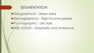 SEGMENTATION 
Geographical – Urban Area 
Demographical – High Income people 
Psychographic – Life style 
FEEL GOOD – Hospitality and ambiance 
 