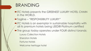 BRANDING 
ITC Hotels presents the GREENEST LUXURY HOTEL CHAIN 
in the WORLD. 
Tagline – “RESPONSIBILITY LUXURY” 
ITC Hotels is an exemplar in sustainable hospitality with 
all its premium hotels being LEED® Platinum certified 
The group today operates under FOUR distinct brands: 
Luxury Collection Hotels 
Sheraton Hotels 
Fortune Hotels 
Welcome heritage hotel 
 