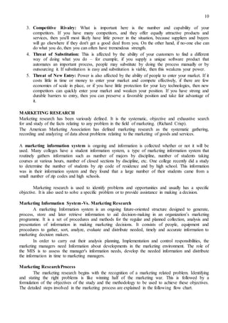 10
3. Competitive Rivalry: What is important here is the number and capability of your
competitors. If you have many competitors, and they offer equally attractive products and
services, then you'll most likely have little power in the situation, because suppliers and buyers
will go elsewhere if they don't get a good deal from you. On the other hand, if no-one else can
do what you do, then you can often have tremendous strength.
4. Threat of Substitution: This is affected by the ability of your customers to find a different
way of doing what you do – for example, if you supply a unique software product that
automates an important process, people may substitute by doing the process manually or by
outsourcing it. If substitution is easy and substitution is viable, then this weakens your power.
5. Threat of New Entry: Power is also affected by the ability of people to enter your market. If it
costs little in time or money to enter your market and compete effectively, if there are few
economies of scale in place, or if you have little protection for your key technologies, then new
competitors can quickly enter your market and weaken your position. If you have strong and
durable barriers to entry, then you can preserve a favorable position and take fair advantage of
it.
MARKETING RESEARCH
Marketing research has been variously defined. It is the systematic, objective and exhaustive search
for and study of the facts relating to any problem in the field of marketing. (Richard Crisp).
The American Marketing Association has defined marketing research as the systematic gathering,
recording and analyzing of data about problems relating to the marketing of goods and services.
A marketing information system is ongoing and information is collected whether or not it will be
used. Many colleges have a student information system, a type of marketing information system that
routinely gathers information such as number of majors by discipline, number of students taking
courses at various hours, number of closed sections by discipline, etc. One college recently did a study
to determine the number of students by zip code of residence and by high school. This information
was in their information system and they found that a large number of their students came from a
small number of zip codes and high schools.
Marketing research is used to identify problems and opportunities and usually has a specific
objective. It is also used to solve a specific problem or to provide assistance in making a decision.
Marketing Information System-Vs. Marketing Research
A marketing Information system is an ongoing future-oriented structure designed to generate,
process, store and later retrieve information to aid decision-making in an organization’s marketing
programme. It is a set of procedures and methods for the regular and planned collection, analysis and
presentation of information in making marketing decisions. It consists of people, equipment and
procedures to gather, sort, analyze, evaluate and distribute needed, timely and accurate information to
marketing decision makers.
In order to carry out their analysis planning, Implementation and control responsibilities, the
marketing managers need Information about developments in the marketing environment. The role of
the MIS is to assess the manager's information needs, develop the needed information and distribute
the information in time to marketing managers.
Marketing ResearchProcess
The marketing research begins with the recognition of a marketing related problem. Identifying
and stating the right problems is like winning half of the marketing war. This is followed by a
formulation of the objectives of the study and the methodology to be used to achieve these objectives.
The detailed steps involved in the marketing process are explained in the following flow chart.
 