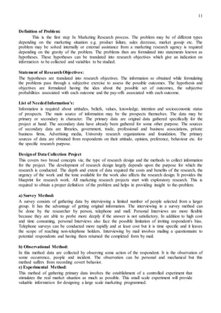 11
Definition of Problem:
This is the first step In Marketing Research process. The problem may be of different types
depending on the marketing situation e.g. product failure, sales decrease, market gossip etc. The
problem may be solved internally or external assistance from a marketing research agency is required
depending on the gravity of the problem. The problems then are formulated into statements known as
hypotheses. These hypotheses can be translated into research objectives which give an indication on
information to be collected and variables to be studied.
Statement of ResearchObjectives:
The hypotheses are translated into research objectives. The information so obtained while formulating
the problems pass through a subjective exercise to assess the possible outcomes. The hypothesis and
objectives are formulated having the idea about the possible set of outcomes, the subjective
probabilities associated with each outcome and the pay-offs associated with each outcome.
List of NeededInformation’s:
Information is required about attitudes, beliefs, values, knowledge, intention and socioeconomic status
of prospects. The main source of information may be the prospects themselves. The data may be
primary or secondary in character. The primary data are original data gathered specifically for the
project at hand. The secondary data have already been gathered for some other purpose. The sources
of secondary data are libraries, government, trade, professional and business associations, private
business firms, Advertising media, University research organizations and foundation. The primary
sources of data are obtained from respondents on their attitude, opinion, preference, behaviour etc. for
the specific research purpose.
Designof Data Collection Project
This covers two broad concepts via; the type of research design and the methods to collect information
for the project. The development of research design largely depends upon the purpose for which the
research is conducted. The depth and extent of data required the costs and benefits of the research, the
urgency of the work and the tone available for the work also affects the research design. It provides the
blueprint for research work. All marketing research projects start with exploratory research. This is
required to obtain a proper definition of the problem and helps in providing insight to the-problem.
a) Survey Method:
A survey consists of gathering data by interviewing a limited number of people selected from a larger
group. It has the advantage of getting original information. The interviewing in a survey method can
be done by the researcher by person, telephone and mall. Personal Interviews are more flexible
because they are able to probe more deeply if the answer is not satisfactory. In addition to high cost
and time consuming, personal Interviews also face the possible limitation of inviting respondent's bias.
Telephone surveys can be conducted more rapidly and at least cost but it is time specific and it leaves
the scope of reaching non-telephone holders. Interviewing by mail involves mailing a questionnaire to
potential respondents and having them returned the completed form by mail.
b) Observational Method:
In this method data are collected by observing some action of the respondent. It is the observation of
some occurrence, people and incident. The observation can be personal and mechanical but this
method suffers from recording covert behavior.
c) Experimental Method:
This method of gathering primary data involves the establishment of a controlled experiment that
stimulates the real market situation as much as possible. This small scale experiment will provide
valuable information for designing a large scale marketing programmed.
 