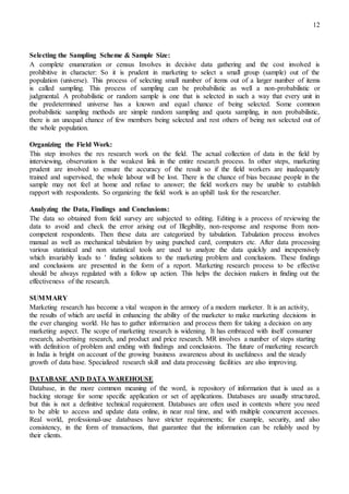 12
Selecting the Sampling Scheme & Sample Size:
A complete enumeration or census Involves in decisive data gathering and the cost involved is
prohibitive in character: So it is prudent in marketing to select a small group (sample) out of the
population (universe). This process of selecting small number of items out of a larger number of items
is called sampling. This process of sampling can be probabilistic as well a non-probabilistic or
judgmental. A probabilistic or random sample is one that is selected in such a way that every unit in
the predetermined universe has a known and equal chance of being selected. Some common
probabilistic sampling methods are simple random sampling and quota sampling, in non probabilistic,
there is an unequal chance of few members being selected and rest others of being not selected out of
the whole population.
Organizing the Field Work:
This step involves the res research work on the field. The actual collection of data in the field by
interviewing, observation is the weakest link in the entire research process. In other steps, marketing
prudent are involved to ensure the accuracy of the result so if the field workers are inadequately
trained and supervised, the whole labour will be lost. There is the chance of bias because people in the
sample may not feel at home and refuse to answer; the field workers may be unable to establish
rapport with respondents. So organizing the field work is an uphill task for the researcher.
Analyzing the Data, Findings and Conclusions:
The data so obtained from field survey are subjected to editing. Editing is a process of reviewing the
data to avoid and check the error arising out of Illegibility, non-response and response from non-
competent respondents. Then these data are categorized by tabulation. Tabulation process involves
manual as well as mechanical tabulation by using punched card, computers etc. After data processing
various statistical and non statistical tools are used to analyze the data quickly and inexpensively
which invariably leads to ' finding solutions to the marketing problem and conclusions. These findings
and conclusions are presented in the form of a report. Marketing research process to be effective
should be always regulated with a follow up action. This helps the decision makers in finding out the
effectiveness of the research.
SUMMARY
Marketing research has become a vital weapon in the armory of a modern marketer. It is an activity,
the results of which are useful in enhancing the ability of the marketer to make marketing decisions in
the ever changing world. He has to gather information and process them for taking a decision on any
marketing aspect. The scope of marketing research is widening. It has embraced with itself consumer
research, advertising research, and product and price research. MR involves a number of steps starting
with definition of problem and ending with findings and conclusions. The future of marketing research
in India is bright on account of the growing business awareness about its usefulness and the steady
growth of data base. Specialized research skill and data processing facilities are also improving.
DATABASE AND DATA WAREHOUSE
Database, in the more common meaning of the word, is repository of information that is used as a
backing storage for some specific application or set of applications. Databases are usually structured,
but this is not a definitive technical requirement. Databases are often used in contexts where you need
to be able to access and update data online, in near real time, and with multiple concurrent accesses.
Real world, professional-use databases have stricter requirements; for example, security, and also
consistency, in the form of transactions, that guarantee that the information can be reliably used by
their clients.
 