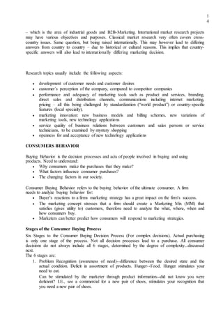 1
4
– which is the area of industrial goods and B2B-Marketing. International market research projects
may have various objectives and purposes. Classical market research very often covers cross-
country issues. Same question, but being raised internationally. This may however lead to differing
answers from country to country – due to historical or cultural reasons. This implies that country-
specific answers will also lead to internationally differing marketing decision.
Research topics usually include the following aspects:
 development of customer needs and customer desires 
 customer´s perception of the company, compared to competitor companies 

 performance and adequacy of marketing tools such as product and services, branding,
direct sales and distribution channels, communications including internet marketing,
pricing – all this being challenged by standardization (“world product”) or country-specific
features (local specialty). 

 marketing innovation: new business models and billing schemes, new variations of
marketing tools, new technology applications 

 service quality of business relations between customers and sales persons or service
technicians, to be examined by mystery shopping 

 openness for and acceptance of new technology applications 
CONSUMERS BEHAVIOR
Buying Behavior is the decision processes and acts of people involved in buying and using
products. Need to understand:
 Why consumers make the purchases that they make? 
 What factors influence consumer purchases? 
 The changing factors in our society. 
Consumer Buying Behavior refers to the buying behavior of the ultimate consumer. A firm
needs to analyze buying behavior for:
 Buyer’s reactions to a firms marketing strategy has a great impact on the firm’s success. 

 The marketing concept stresses that a firm should create a Marketing Mix (MM) that
satisfies (gives utility to) customers, therefore need to analyze the what, where, when and
how consumers buy. 
 Marketers can better predict how consumers will respond to marketing strategies. 
Stages of the Consumer Buying Process
Six Stages to the Consumer Buying Decision Process (For complex decisions). Actual purchasing
is only one stage of the process. Not all decision processes lead to a purchase. All consumer
decisions do not always include all 6 stages, determined by the degree of complexity...discussed
next.
The 6 stages are:
1. Problem Recognition (awareness of need)--difference between the desired state and the
actual condition. Deficit in assortment of products. Hunger--Food. Hunger stimulates your
need to eat.
Can be stimulated by the marketer through product information--did not know you were
deficient? I.E., see a commercial for a new pair of shoes, stimulates your recognition that
you need a new pair of shoes.
 
