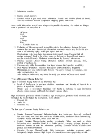 15
2. Information search--
Internal search, memory.
External search if you need more information. Friends and relatives (word of mouth).
Marketer dominated sources; comparison shopping; public sources etc.
A successful information search leaves a buyer with possible alternatives, the evoked set. Hungry,
want to go out and eat, evoked set is
OChinese
food
o Indian
food
o burger
king
o Klondike kates etc
3. Evaluation of Alternatives--need to establish criteria for evaluation, features the buyer
wants or does not want. Rank/weight alternatives or resume search. May decide that you
want to eat something spicy, Indian gets highest rank etc.
If not satisfied with your choice then returns to the search phase. Can you think of
another restaurant? Look in the yellow pages etc. Information from different sources
may be treated differently. Marketers try to influence by "framing" alternatives.
4. Purchase decision--Choose buying alternative, includes product, package, store,
method of purchase etc.
5. Purchase--May differ from decision, time lapse between 4 & 5, product availability.
6. Post-Purchase Evaluation--outcome: Satisfaction or Dissatisfaction. Cognitive
Dissonance, have you made the right decision. This can be reduced by warranties, after
sales communication etc.
After eating an Indian meal, may think that really you wanted a Chinese meal instead.
Types of Consumer Buying Behavior
Types of consumer buying behavior are determined by:
 Level of Involvement in purchase decision. Importance and intensity of interest in a
product in a particular situation. 

 Buyer’s level of involvement determines why he/she is motivated to seek information
about a certain products and brands but virtually ignores others. 
High involvement purchases--Honda Motorbike, high priced goods, products visible to others, and
the higher the risk the higher the involvement. Types of risk:
 Personal risk 
 Social risk 
 Economic risk 
The four type of consumer buying behavior are:
 Routine Response/Programmed Behavior--buying low involvement frequently purchased
low cost items; need very little search and decision effort; purchased almost automatically.
Examples include soft drinks, snack foods, milk etc. 

 Limited Decision Making--buying product occasionally. When you need to obtain
information about unfamiliar brand in a familiar product category, perhaps. Requires a
moderate amount of time for information gathering. Examples include Clothes--know
product class but not the brand. 

 Extensive Decision Making/Complex high involvement, unfamiliar, expensive and/or
infrequently bought products. High degree of economic/performance/psychological risk. 
 