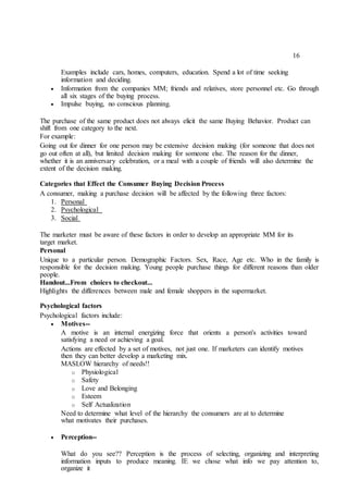 16
Examples include cars, homes, computers, education. Spend a lot of time seeking
information and deciding.
 Information from the companies MM; friends and relatives, store personnel etc. Go through
all six stages of the buying process. 

 Impulse buying, no conscious planning. 
The purchase of the same product does not always elicit the same Buying Behavior. Product can
shift from one category to the next.
For example:
Going out for dinner for one person may be extensive decision making (for someone that does not
go out often at all), but limited decision making for someone else. The reason for the dinner,
whether it is an anniversary celebration, or a meal with a couple of friends will also determine the
extent of the decision making.
Categories that Effect the Consumer Buying Decision Process
A consumer, making a purchase decision will be affected by the following three factors:
1. Personal
2. Psychological
3. Social
The marketer must be aware of these factors in order to develop an appropriate MM for its
target market.
Personal
Unique to a particular person. Demographic Factors. Sex, Race, Age etc. Who in the family is
responsible for the decision making. Young people purchase things for different reasons than older
people.
Handout...From choices to checkout...
Highlights the differences between male and female shoppers in the supermarket.
Psychological factors
Psychological factors include:
 Motives-- 

A motive is an internal energizing force that orients a person's activities toward
satisfying a need or achieving a goal. 
Actions are effected by a set of motives, not just one. If marketers can identify motives
then they can better develop a marketing mix.
MASLOW hierarchy of needs!!
o Physiological
o Safety
o Love and Belonging
o Esteem
o Self Actualization
Need to determine what level of the hierarchy the consumers are at to determine
what motivates their purchases.
 Perception-- 

What do you see?? Perception is the process of selecting, organizing and interpreting
information inputs to produce meaning. IE we chose what info we pay attention to,
organize it 
 