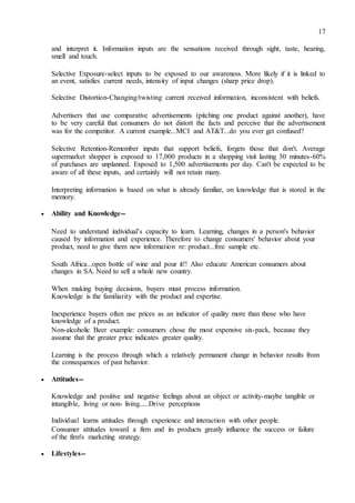 17
and interpret it. Information inputs are the sensations received through sight, taste, hearing,
smell and touch.
Selective Exposure-select inputs to be exposed to our awareness. More likely if it is linked to
an event, satisfies current needs, intensity of input changes (sharp price drop).
Selective Distortion-Changing/twisting current received information, inconsistent with beliefs.
Advertisers that use comparative advertisements (pitching one product against another), have
to be very careful that consumers do not distort the facts and perceive that the advertisement
was for the competitor. A current example...MCI and AT&T...do you ever get confused?
Selective Retention-Remember inputs that support beliefs, forgets those that don't. Average
supermarket shopper is exposed to 17,000 products in a shopping visit lasting 30 minutes-60%
of purchases are unplanned. Exposed to 1,500 advertisements per day. Can't be expected to be
aware of all these inputs, and certainly will not retain many.
Interpreting information is based on what is already familiar, on knowledge that is stored in the
memory.
 Ability and Knowledge-- 

Need to understand individual’s capacity to learn. Learning, changes in a person's behavior
caused by information and experience. Therefore to change consumers' behavior about your
product, need to give them new information re: product...free sample etc. 

South Africa...open bottle of wine and pour it!! Also educate American consumers about
changes in SA. Need to sell a whole new country. 

When making buying decisions, buyers must process information.
Knowledge is the familiarity with the product and expertise. 

Inexperience buyers often use prices as an indicator of quality more than those who have
knowledge of a product. 

Non-alcoholic Beer example: consumers chose the most expensive six-pack, because they
assume that the greater price indicates greater quality. 

Learning is the process through which a relatively permanent change in behavior results from
the consequences of past behavior. 

 Attitudes-- 

Knowledge and positive and negative feelings about an object or activity-maybe tangible or
intangible, living or non- living.....Drive perceptions 

Individual learns attitudes through experience and interaction with other people. 

Consumer attitudes toward a firm and its products greatly influence the success or failure
of the firm's marketing strategy. 

 Lifestyles-- 
 