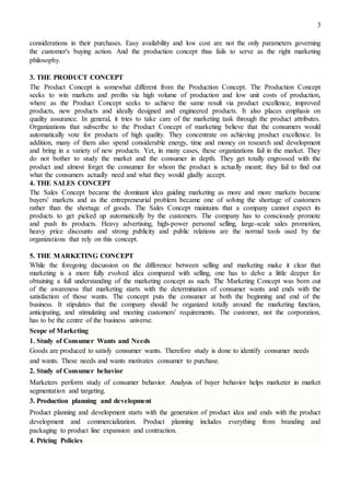 3
considerations in their purchases. Easy availability and low cost are not the only parameters governing
the customer's buying action. And the production concept thus fails to serve as the right marketing
philosophy.
3. THE PRODUCT CONCEPT
The Product Concept is somewhat different from the Production Concept. The Production Concept
seeks to win markets and profits via high volume of production and low unit costs of production,
where as the Product Concept seeks to achieve the same result via product excellence, improved
products, new products and ideally designed and engineered products. It also places emphasis on
quality assurance. In general, it tries to take care of the marketing task through the product attributes.
Organizations that subscribe to the Product Concept of marketing believe that the consumers would
automatically vote for products of high quality. They concentrate on achieving product excellence. In
addition, many of them also spend considerable energy, time and money on research and development
and bring in a variety of new products. Yet, in many cases, these organizations fail in the market. They
do not bother to study the market and the consumer in depth. They get totally engrossed with the
product and almost forget the consumer for whom the product is actually meant; they fail to find out
what the consumers actually need and what they would gladly accept.
4. THE SALES CONCEPT
The Sales Concept became the dominant idea guiding marketing as more and more markets became
buyers' markets and as the entrepreneurial problem became one of solving the shortage of customers
rather than the shortage of goods. The Sales Concept maintains that a company cannot expect its
products to get picked up automatically by the customers. The company has to consciously promote
and push its products. Heavy advertising, high-power personal selling, large-scale sales promotion,
heavy price discounts and strong publicity and public relations are the normal tools used by the
organizations that rely on this concept.
5. THE MARKETING CONCEPT
While the foregoing discussion on the difference between selling and marketing make it clear that
marketing is a more fully evolved idea compared with selling, one has to delve a little deeper for
obtaining a full understanding of the marketing concept as such. The Marketing Concept was born out
of the awareness that marketing starts with the determination of consumer wants and ends with the
satisfaction of those wants. The concept puts the consumer at both the beginning and end of the
business. It stipulates that the company should be organized totally around the marketing function,
anticipating, and stimulating and meeting customers' requirements. The customer, not the corporation,
has to be the centre of the business universe.
Scope of Marketing
1. Study of Consumer Wants and Needs
Goods are produced to satisfy consumer wants. Therefore study is done to identify consumer needs
and wants. These needs and wants motivates consumer to purchase.
2. Study of Consumer behavior
Marketers perform study of consumer behavior. Analysis of buyer behavior helps marketer in market
segmentation and targeting.
3. Production planning and development
Product planning and development starts with the generation of product idea and ends with the product
development and commercialization. Product planning includes everything from branding and
packaging to product line expansion and contraction.
4. Pricing Policies
 