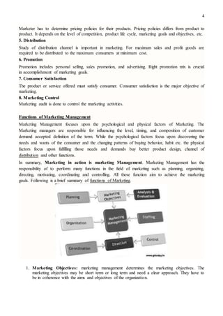 4
Marketer has to determine pricing policies for their products. Pricing policies differs from product to
product. It depends on the level of competition, product life cycle, marketing goals and objectives, etc.
5. Distribution
Study of distribution channel is important in marketing. For maximum sales and profit goods are
required to be distributed to the maximum consumers at minimum cost.
6. Promotion
Promotion includes personal selling, sales promotion, and advertising. Right promotion mix is crucial
in accomplishment of marketing goals.
7. Consumer Satisfaction
The product or service offered must satisfy consumer. Consumer satisfaction is the major objective of
marketing.
8. Marketing Control
Marketing audit is done to control the marketing activities.
Functions of Marketing Management
Marketing Management focuses upon the psychological and physical factors of Marketing. The
Marketing managers are responsible for influencing the level, timing, and composition of customer
demand accepted definition of the term. While the psychological factors focus upon discovering the
needs and wants of the consumer and the changing patterns of buying behavior, habit etc. the physical
factors focus upon fulfilling those needs and demands buy better product design, channel of
distribution and other functions.
In summary, Marketing in action is marketing Management. Marketing Management has the
responsibility of to perform many functions in the field of marketing such as planning, organizing,
directing, motivating, coordinating and controlling. All these function aim to achieve the marketing
goals. Following is a brief summary of functions of Marketing.
1. Marketing Objectives: marketing management determines the marketing objectives. The
marketing objectives may be short term or long term and need a clear approach. They have to
be in coherence with the aims and objectives of the organization.
 