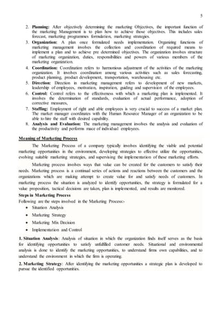 5
2. Planning: After objectively determining the marketing Objectives, the important function of
the marketing Management is to plan how to achieve those objectives. This includes sales
forecast, marketing programmes formulation, marketing strategies.
3. Organization: A plan once formulated needs implementation. Organizing functions of
marketing management involves the collection and coordination of required means to
implement a plan and to achieve pre determined objectives. The organization involves structure
of marketing organization, duties, responsibilities and powers of various members of the
marketing organization.
4. Coordination: Coordination refers to harmonious adjustment of the activities of the marketing
organization. It involves coordination among various activities such as sales forecasting,
product planning, product development, transportation, warehousing etc.
5. Direction: Direction in marketing management refers to development of new markets,
leadership of employees, motivation, inspiration, guiding and supervision of the employees.
6. Control: Control refers to the effectiveness with which a marketing plan is implemented. It
involves the determination of standards, evaluation of actual performance, adoption of
corrective measures,
7. Staffing: Employment of right and able employees is very crucial to success of a market plan.
The market manager coordinates with the Human Resource Manager of an organization to be
able to hire the staff with desired capability.
8. Analysis and Evaluation: The marketing management involves the analysis and evaluation of
the productivity and performs mace of individual employees.
Meaning of Marketing Process
The Marketing Process of a company typically involves identifying the viable and potential
marketing opportunities in the environment, developing strategies to effective utilize the opportunities,
evolving suitable marketing strategies, and supervising the implementation of these marketing efforts.
Marketing process involves ways that value can be created for the customers to satisfy their
needs. Marketing process is a continual series of actions and reactions between the customers and the
organizations which are making attempt to create value for and satisfy needs of customers. In
marketing process the situation is analyzed to identify opportunities, the strategy is formulated for a
value proposition, tactical decisions are taken, plan is implemented, and results are monitored.
Steps in Marketing Process
Following are the steps involved in the Marketing Process:-
 Situation Analysis 

 Marketing Strategy 

 Marketing Mix Decision 

 Implementation and Control 

1. Situation Analysis: Analysis of situation in which the organization finds itself serves as the basis
for identifying opportunities to satisfy unfulfilled customer needs. Situational and environmental
analysis is done to identify the marketing opportunities, to understand firms own capabilities, and to
understand the environment in which the firm is operating.
2. Marketing Strategy: After identifying the marketing opportunities a strategic plan is developed to
pursue the identified opportunities.
 