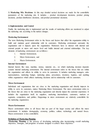 6
3. Marketing Mix Decisions At this step detailed tactical decisions are made for the controllable
parameters of the marketing mix. It includes - product development decisions, product pricing
decisions, product distribution decisions, and product promotional decisions.
4. Implementation and Control
Finally, the marketing plan is implemented and the results of marketing efforts are monitored to adjust
the marketing mix according to the market changes.
Marketing Environment
The term Marketing Environment refers to the forces and factors that affect the organization ability to
build and maintain good relationship with its customers. Marketing environment surrounds the
organization and it impacts upon the organization. Marketers have to interact with internal and
external people at micro and macro level and builds internal and external relationships. The key
elements of marketing environment are as follows:-
1. Internal Environment,
2. Micro Environment, and
3. Macro Environment.
Internal Environment
Internal factors like men, machine, money, material, etc., on which marketing decision depends
consists internal marketing environment. The internal environment refers to the forces that are within
the organization and affects its ability to serve its customers. It includes marketing managers, sales
representatives, marketing budget, marketing plans, procedures, inventory, logistics, and anything
within organization which affects marketing decisions and its relationship with its customers.
Micro Environment
Individuals and organizations that are close to the marketing organization and directly impacts its
ability to serve its customers, makes Marketing Micro Environment. The micro environment refers to
the forces that are close to the marketing organization and directly impact the customer experience. It
includes the organization itself, its suppliers, marketing intermediaries, customers, markets or
segments, competitors, and publics. Happenings in micro environment are relatively controllable for
the marketing organization.
Macro Environment
Macro environment refers to all forces that are part of the larger society and affects the micro
environment. It includes demography, economy, politics, culture, technology, and natural forces.
Macro environment is less controllable.
Definition of Marketing Planning
"Marketing Planning is the process of developing marketing plan incorporating overall marketing
objectives, strategies, and programs of actions designed to achieve these objectives."
 