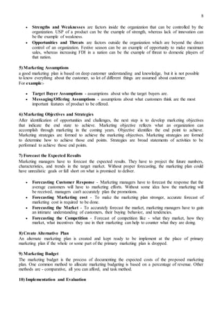 8
 Strengths and Weaknesses are factors inside the organization that can be controlled by the
organization. USP of a product can be the example of strength, whereas lack of innovation can
be the example of weakness. 

 Opportunities and Threats are factors outside the organization which are beyond the direct
control of an organization. Festive season can be an example of opportunity to make maximum
sales, whereas increasing FDI in a nation can be the example of threat to domestic players of
that nation. 

5) Marketing Assumptions
a good marketing plan is based on deep customer understanding and knowledge, but it is not possible
to know everything about the customer, so lot of different things are assumed about customer.
For example:-
 Target Buyer Assumptions - assumptions about who the target buyers are. 

 Messaging/Offering Assumptions - assumptions about what customers think are the most
important features of product to be offered. 

6) Marketing Objectives and Strategies
After identification of opportunities and challenges, the next step is to develop marketing objectives
that indicate the end state to achieve. Marketing objective reflects what an organization can
accomplish through marketing in the coming years. Objective identifies the end point to achieve.
Marketing strategies are formed to achieve the marketing objectives. Marketing strategies are formed
to determine how to achieve those end points. Strategies are broad statements of activities to be
performed to achieve those end points.
7) Forecast the Expected Results
Marketing managers have to forecast the expected results. They have to project the future numbers,
characteristics, and trends in the target market. Without proper forecasting, the marketing plan could
have unrealistic goals or fall short on what is promised to deliver.
 Forecasting Customer Response - Marketing managers have to forecast the response that the
average customers will have to marketing efforts. Without some idea how the marketing will
be received, managers can't accurately plan the promotions. 

 Forecasting Marketing cost - To make the marketing plan stronger, accurate forecast of
marketing cost is required to be done. 

 Forecasting the Market - To accurately forecast the market, marketing managers have to gain
an intimate understanding of customers, their buying behavior, and tendencies. 

 Forecasting the Competition - Forecast of competition like - what they market, how they
market, what incentives they use in their marketing can help to counter what they are doing. 

8) Create Alternative Plan
An alternate marketing plan is created and kept ready to be implement at the place of primary
marketing plan if the whole or some part of the primary marketing plan is dropped.
9) Marketing Budget
The marketing budget is the process of documenting the expected costs of the proposed marketing
plan. One common method to allocate marketing budgeting is based on a percentage of revenue. Other
methods are - comparative, all you can afford, and task method.
10) Implementation and Evaluation
 