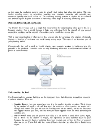 9
At this stage the marketing team is ready to actually start putting their plans into action. This may
involve spending money on advertising, launching new products, interacting with potential new
customers, opening new retail outlets etc. The marketing planning process is required to be evaluated
and updated regular. Regular evaluation of marketing efforts helps in achieving marketing goals.
PORTER FIVE FORCES ANALYSIS
The Porter's Five Forces tool is a simple but powerful tool for understanding where power lies in a
business situation. This is useful, because it helps you understand both the strength of your current
competitive position, and the strength of a position you're considering moving into.
With a clear understanding of where power lies, you can take fair advantage of a situation of strength,
improve a situation of weakness, and avoid taking wrong steps. This makes it an important part of
your planning toolkit.
Conventionally, the tool is used to identify whether new products, services or businesses have the
potential to be profitable. However it can be very illuminating when used to understand the balance of
power in other situations.
Understanding the Tool
Five Forces Analysis assumes that there are five important forces that determine competitive power in
a business situation. These are:
1. Supplier Power: Here you assess how easy it is for suppliers to drive up prices. This is driven
by the number of suppliers of each key input, the uniqueness of their product or service, their
strength and control over you, the cost of switching from one to another, and so on. The fewer
the supplier choices you have, and the more you need suppliers' help, the more powerful your
suppliers are.
2. Buyer Power: Here you ask yourself how easy it is for buyers to drive prices down. Again,
this is driven by the number of buyers, the importance of each individual buyer to your
business, the cost to them of switching from your products and services to those of someone
else, and so on. If you deal with few, powerful buyers, then they are often able to dictate terms
to you.
 