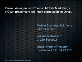 Diese Lösungen zum Thema „Mobile Marketing -
NOW!“ präsentiere ich Ihnen gerne auch im Detail.



                                      Mobile Business Solutions
                                      Viktor Riemer

                                      Volkmannstrasse 10
                                      21220 Seevetal

                                      email viktor_r@me.com
                                      mobile +49 171 54 22 715


COPYRIGHT Mobile Business Solutions                               11
 