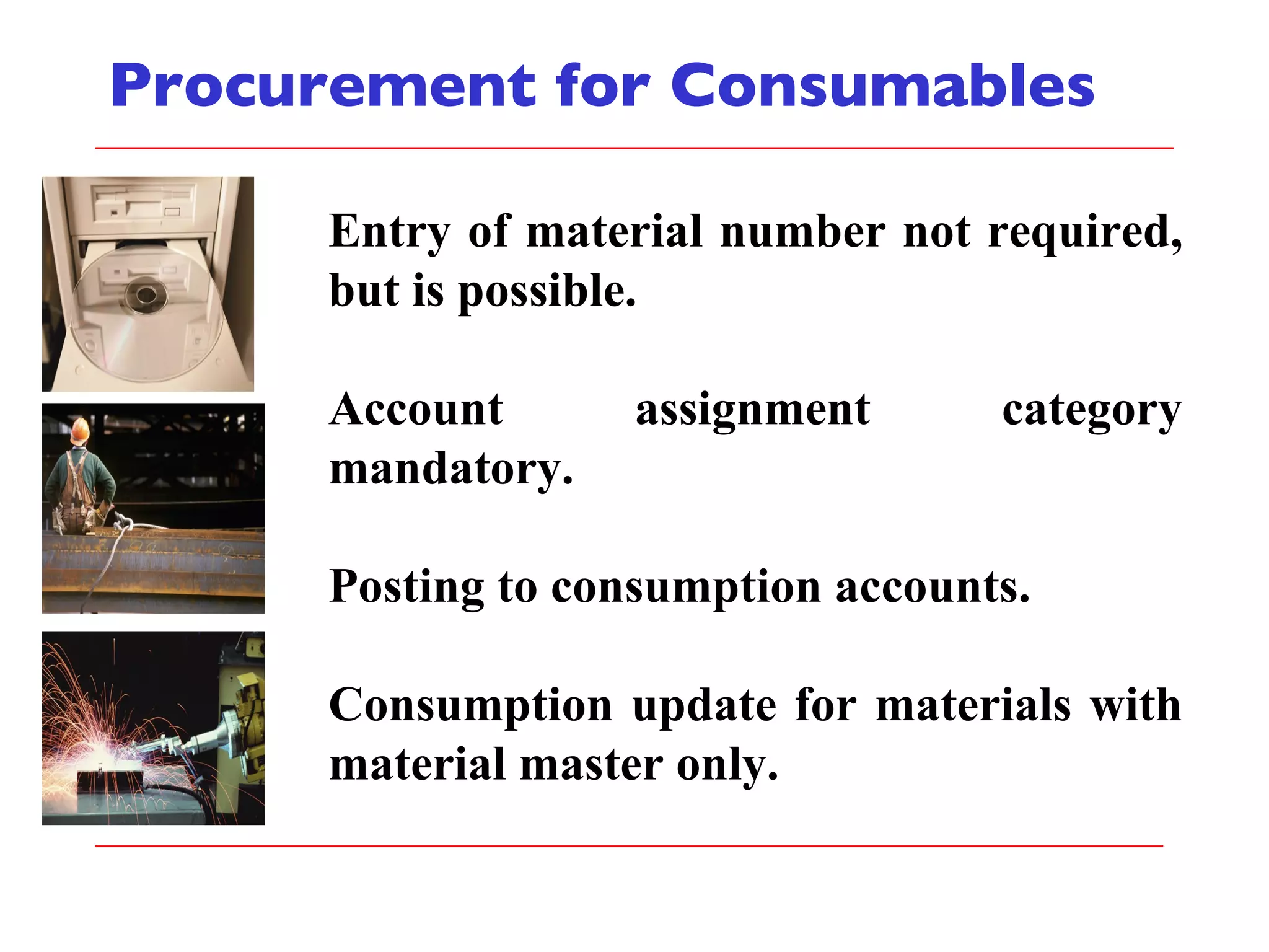 Procurement for Consumables Entry of material number not required, but is possible. Account assignment category mandatory. Posting to consumption accounts. Consumption update for materials with material master only. 