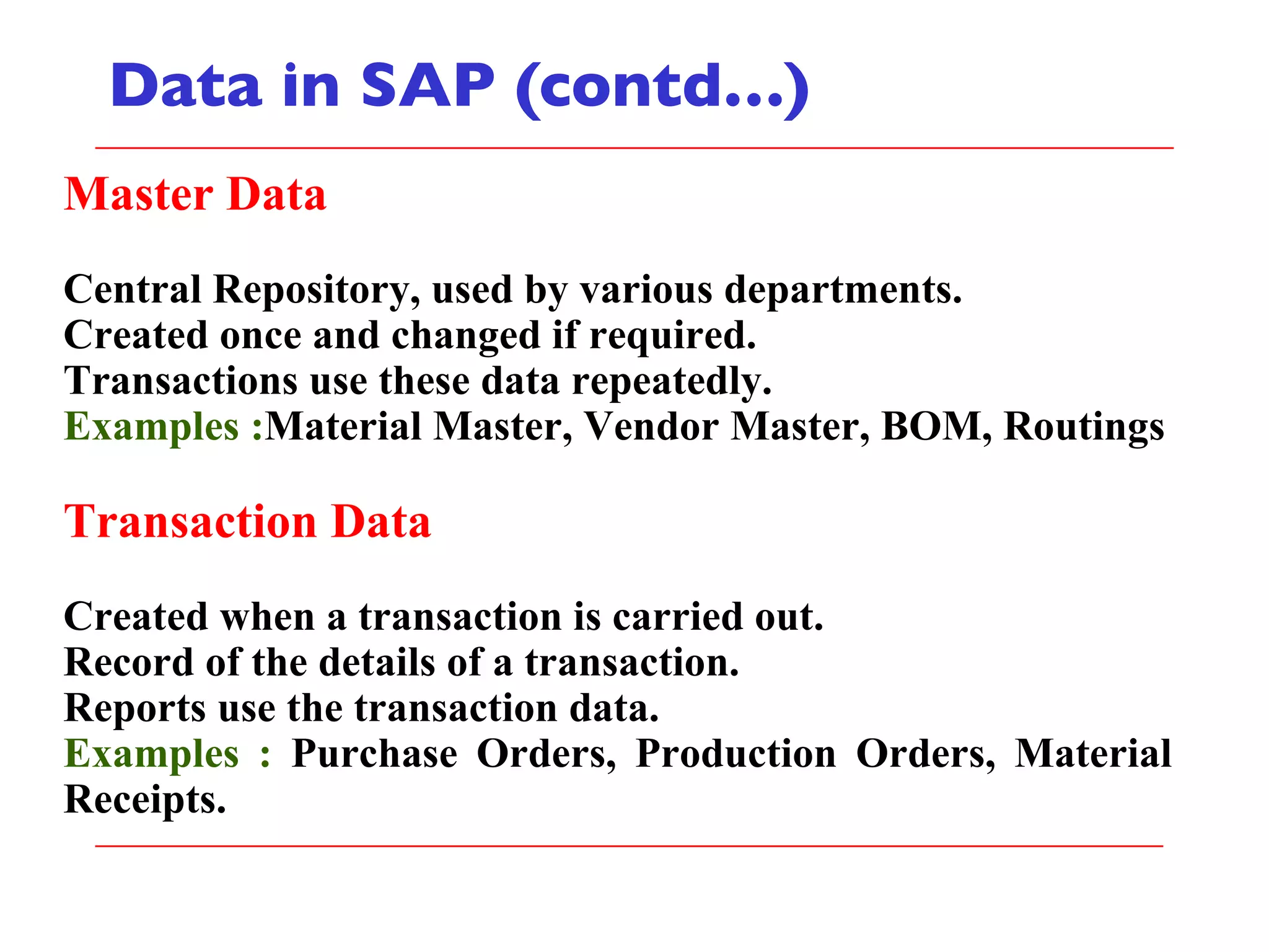Data in SAP (contd…) Master Data Central Repository, used by various departments. Created once and changed if required. Transactions use these data repeatedly. Examples : Material Master, Vendor Master, BOM, Routings Transaction Data Created when a transaction is carried out. Record of the details of a transaction. Reports use the transaction data. Examples :  Purchase Orders, Production Orders, Material Receipts. 