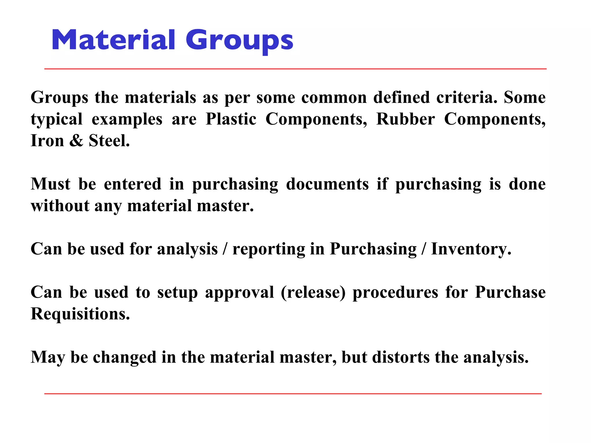 Material Groups Groups the materials as per some common defined criteria. Some typical examples are Plastic Components, Rubber Components, Iron & Steel. Must be entered in purchasing documents if purchasing is done without any material master. Can be used for analysis / reporting in Purchasing / Inventory. Can be used to setup approval (release) procedures for Purchase Requisitions. May be changed in the material master, but distorts the analysis. 