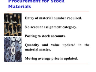 Procurement for Stock Materials Entry of material number required. No account assignment category. Posting to stock accounts. Quantity and value updated in the material master. Moving average price is updated. 