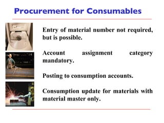 Procurement for Consumables Entry of material number not required, but is possible. Account assignment category mandatory. Posting to consumption accounts. Consumption update for materials with material master only. 