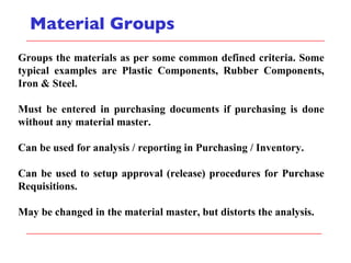 Material Groups Groups the materials as per some common defined criteria. Some typical examples are Plastic Components, Rubber Components, Iron & Steel. Must be entered in purchasing documents if purchasing is done without any material master. Can be used for analysis / reporting in Purchasing / Inventory. Can be used to setup approval (release) procedures for Purchase Requisitions. May be changed in the material master, but distorts the analysis. 