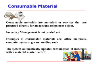 Consumable Material Consumable materials are materials or services that are procured directly for an account assignment object. Inventory Management is not carried out. Examples of consumable materials are: office materials, computer systems, grease, welding rods. The system automatically updates consumption of materials with a material master record. 