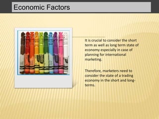 Economic Factors
It is crucial to consider the short
term as well as long term state of
economy especially in case of
planning for international
marketing.
Therefore, marketers need to
consider the state of a trading
economy in the short and long-
terms.
 