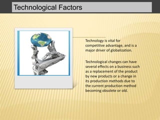 Technological Factors
Technology is vital for
competitive advantage, and is a
major driver of globalization.
Technological changes can have
several effects on a business such
as a replacement of the product
by new products or a change in
its production methods due to
the current production method
becoming obsolete or old.
 