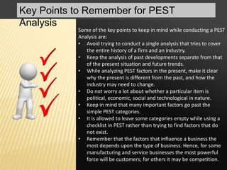 Key Points to Remember for PEST
Analysis
Some of the key points to keep in mind while conducting a PEST
Analysis are:
• Avoid trying to conduct a single analysis that tries to cover
the entire history of a firm and an industry.
• Keep the analysis of past developments separate from that
of the present situation and future trends.
• While analyzing PEST factors in the present, make it clear
why the present is different from the past, and how the
industry may need to change.
• Do not worry a lot about whether a particular item is
political, economic, social and technological in nature.
• Keep in mind that many important factors go past the
simple PEST categories.
• It is allowed to leave some categories empty while using a
checklist in PEST rather than trying to find factors that do
not exist.
• Remember that the factors that influence a business the
most depends upon the type of business. Hence, for some
manufacturing and service businesses the most powerful
force will be customers; for others it may be competition.
 