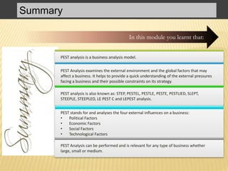 Summary
In this module you learnt that:
PEST analysis is a business analysis model.
PEST Analysis examines the external environment and the global factors that may
affect a business. It helps to provide a quick understanding of the external pressures
facing a business and their possible constraints on its strategy.
PEST analysis is also known as: STEP, PESTEL, PESTLE, PESTE, PESTLIED, SLEPT,
STEEPLE, STEEPLED, LE PEST C and LEPEST analysis.
PEST stands for and analyses the four external influences on a business:
• Political Factors
• Economic Factors
• Social Factors
• Technological Factors
PEST Analysis can be performed and is relevant for any type of business whether
large, small or medium.
 