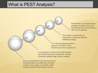 What is PEST Analysis?
PEST Analysis is a framework that
strategy consultants use to scan
the external macro-environment in
which a firm operates.
This analysis is essential for an
organization to design an effective
marketing strategy.
It’s a way of working out what is
going on ‘out there’ so that
businesses can then respond to it.
It is important to note here that PEST Analysis
can be performed and is relevant for any type
of business whether large, small or medium.
Also, you should keep in mind that the macro-
economical factors can differ per continent,
country or even region, so normally a PEST
analysis should be performed per country.
 
