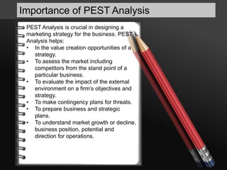 Importance of PEST Analysis
PEST Analysis is crucial in designing a
marketing strategy for the business. PEST
Analysis helps:
• In the value creation opportunities of a
strategy.
• To assess the market including
competitors from the stand point of a
particular business.
• To evaluate the impact of the external
environment on a firm’s objectives and
strategy.
• To make contingency plans for threats.
• To prepare business and strategic
plans.
• To understand market growth or decline,
business position, potential and
direction for operations.
 