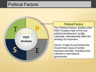 The ‘Political Factors’ studied under
PEST Analysis help to find how
political development, locally,
nationally, internationally affect the
strategy of a business.
Hence, it helps to put forward the
Government views of certain
business activities, including local,
national or international
government.
Political Factors
PT
S E
P
PEST
Analysis
Political Factors
 