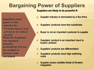 Bargaining Power of Suppliers
Suppliers exert
power in the
industry by:
* Threatening to raise
prices or to reduce
quality
Powerful suppliers
can squeeze
industry
profitability if firms
are unable to
recover cost
increases
Suppliers are likely to be powerful if:
Supplier industry is dominated by a few firms
Suppliers’ products have few substitutes
Buyer is not an important customer to supplier
Suppliers’ product is an important input to
buyers’ product
Suppliers’ products are differentiated
Suppliers’ products have high switching
costs
Supplier poses credible threat of forward
integration
 