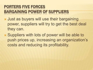 PORTERS FIVE FORCES
BARGAINING POWER OF SUPPLIERS
 Just as buyers will use their bargaining
power, suppliers will try to get the best deal
they can.
 Suppliers with lots of power will be able to
push prices up, increasing an organization’s
costs and reducing its profitability.
 