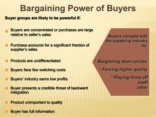 Bargaining Power of Buyers
Buyers compete with
the supplying industry
by:
* Bargaining down prices
* Forcing higher quality
* Playing firms off
ofeach
other
Buyer groups are likely to be powerful if:
Buyers are concentrated or purchases are large
relative to seller’s sales
Purchase accounts for a significant fraction of
supplier’s sales
Products are undifferentiated
Buyers face few switching costs
Buyers’ industry earns low profits
Buyer presents a credible threat of backward
integration
Product unimportant to quality
Buyer has full information
 