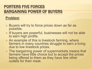 PORTERS FIVE FORCES
BARGAINING POWER OF BUYERS
Problem
 Buyers will try to force prices down as far as
possible.
 If buyers are powerful, businesses will not be able
to earn high profits.
 An example of this is livestock farming, where
farmers in many countries struggle to earn a living
due to low livestock prices.
 The bargaining power of supermarkets means that
farmers have little choice but to accept the prices
being offered to them as they have few other
outlets for their meat.
 