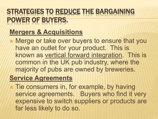 STRATEGIES TO REDUCE THE BARGAINING
POWER OF BUYERS.
Mergers & Acquisitions
 Merge or take over buyers to ensure that you
have an outlet for your product. This is
known as vertical forward integration. This is
common in the UK pub industry, where the
majority of pubs are owned by breweries.
Service Agreements
 Tie consumers in, for example, by having
service agreements. Buyers who find it very
expensive to switch suppliers or products are
far less likely to do so.
 