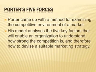 PORTER’S FIVE FORCES
 Porter came up with a method for examining
the competitive environment of a market.
 His model analyses the five key factors that
will enable an organization to understand
how strong the competition is, and therefore
how to devise a suitable marketing strategy.
 