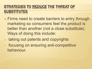 STRATEGIES TO REDUCE THE THREAT OF
SUBSTITUTES
 Firms need to create barriers to entry through
marketing so consumers feel the product is
better than another (not a close substitute).
Ways of doing this include:
 taking out patents and copyrights
 focusing on ensuring anti-competitive
behaviour.
 